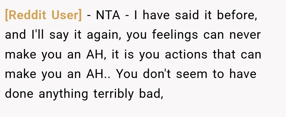 [Reddit User] − NTA - I have said it before, and I'll say it again, you feelings can never make you an AH, it is you actions that can make you an AH.. You don't seem to have done anything terribly bad,