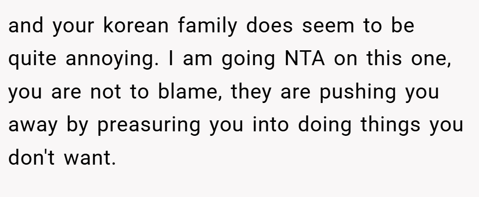 and your korean family does seem to be quite annoying. I am going NTA on this one, you are not to blame, they are pushing you away by preasuring you into doing things you don't want.