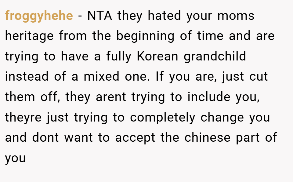 froggyhehe − NTA they hated your moms heritage from the beginning of time and are trying to have a fully Korean grandchild instead of a mixed one. If you are, just cut them off, they arent trying to include you, theyre just trying to completely change you and dont want to accept the chinese part of you