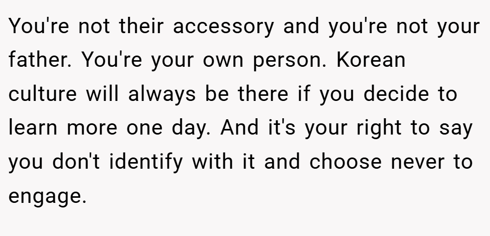You're not their accessory and you're not your father. You're your own person. Korean culture will always be there if you decide to learn more one day. And it's your right to say you don't identify with it and choose never to engage.