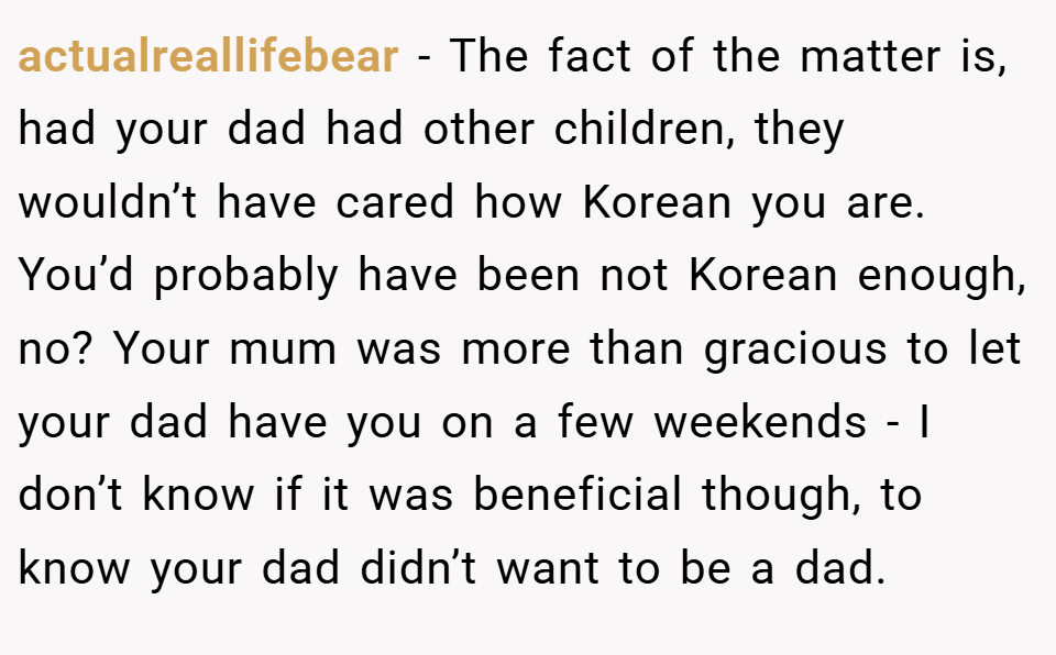 actualreallifebear − The fact of the matter is, had your dad had other children, they wouldn’t have cared how Korean you are. You’d probably have been not Korean enough, no? Your mum was more than gracious to let your dad have you on a few weekends - I don’t know if it was beneficial though, to know your dad didn’t want to be a dad.