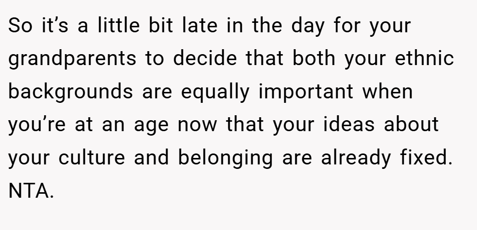 So it’s a little bit late in the day for your grandparents to decide that both your ethnic backgrounds are equally important when you’re at an age now that your ideas about your culture and belonging are already fixed. NTA.