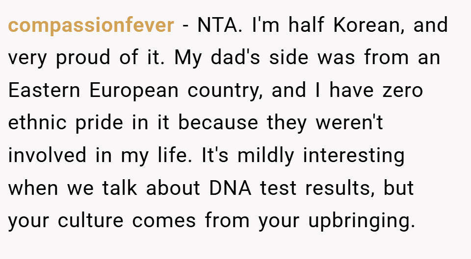 compassionfever − NTA. I'm half Korean, and very proud of it. My dad's side was from an Eastern European country, and I have zero ethnic pride in it because they weren't involved in my life. It's mildly interesting when we talk about DNA test results, but your culture comes from your upbringing.