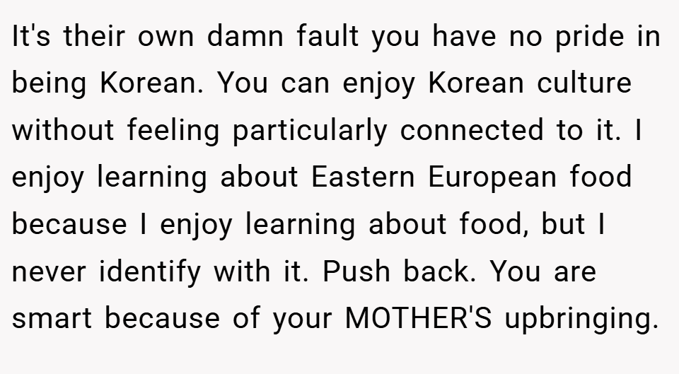 It's their own damn fault you have no pride in being Korean. You can enjoy Korean culture without feeling particularly connected to it. I enjoy learning about Eastern European food because I enjoy learning about food, but I never identify with it. Push back. You are smart because of your MOTHER'S upbringing.