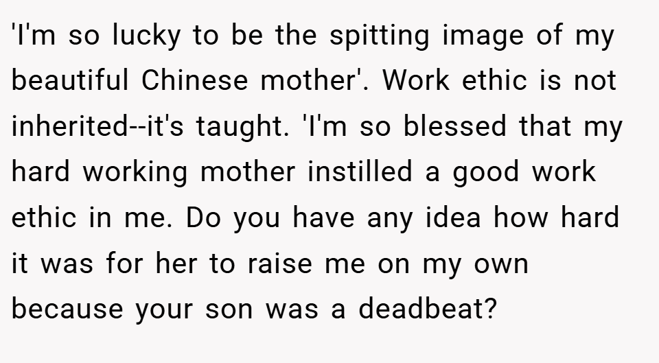 'I'm so lucky to be the spitting image of my beautiful Chinese mother'. Work ethic is not inherited--it's taught. 'I'm so blessed that my hard working mother instilled a good work ethic in me. Do you have any idea how hard it was for her to raise me on my own because your son was a deadbeat?
