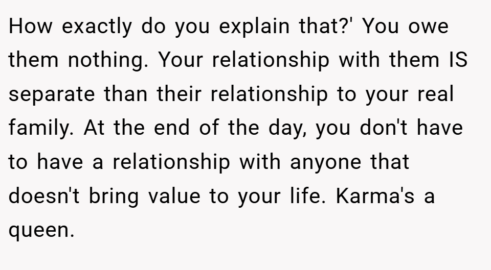 How exactly do you explain that?' You owe them nothing. Your relationship with them IS separate than their relationship to your real family. At the end of the day, you don't have to have a relationship with anyone that doesn't bring value to your life. Karma's a queen.