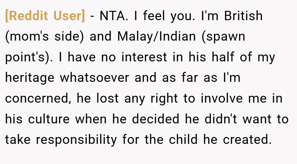 [Reddit User] − NTA. I feel you. I'm British (mom's side) and Malay/Indian (spawn point's). I have no interest in his half of my heritage whatsoever and as far as I'm concerned, he lost any right to involve me in his culture when he decided he didn't want to take responsibility for the child he created.