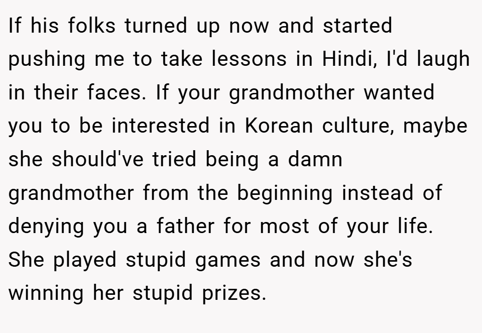 If his folks turned up now and started pushing me to take lessons in Hindi, I'd laugh in their faces. If your grandmother wanted you to be interested in Korean culture, maybe she should've tried being a damn grandmother from the beginning instead of denying you a father for most of your life. She played stupid games and now she's winning her stupid prizes.