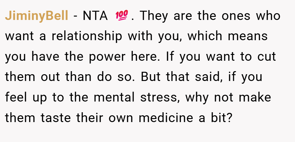 JiminyBell − NTA 💯. They are the ones who want a relationship with you, which means you have the power here. If you want to cut them out than do so. But that said, if you feel up to the mental stress, why not make them taste their own medicine a bit?