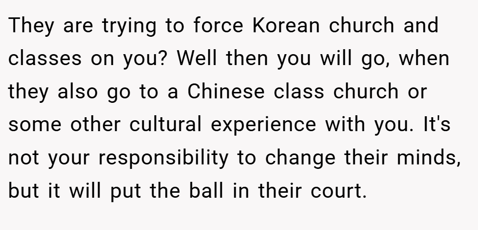 They are trying to force Korean church and classes on you? Well then you will go, when they also go to a Chinese class church or some other cultural experience with you. It's not your responsibility to change their minds, but it will put the ball in their court.