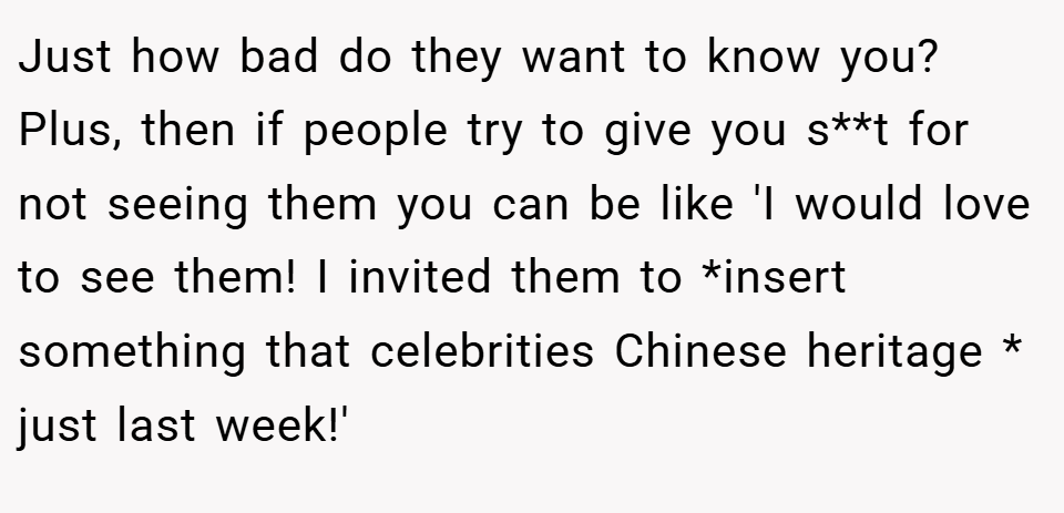 Just how bad do they want to know you? Plus, then if people try to give you s**t for not seeing them you can be like 'I would love to see them! I invited them to *insert something that celebrities Chinese heritage * just last week!'