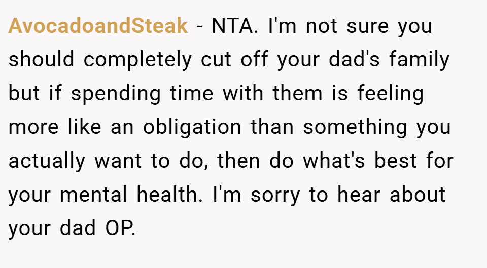 AvocadoandSteak − NTA. I'm not sure you should completely cut off your dad's family but if spending time with them is feeling more like an obligation than something you actually want to do, then do what's best for your mental health. I'm sorry to hear about your dad OP.