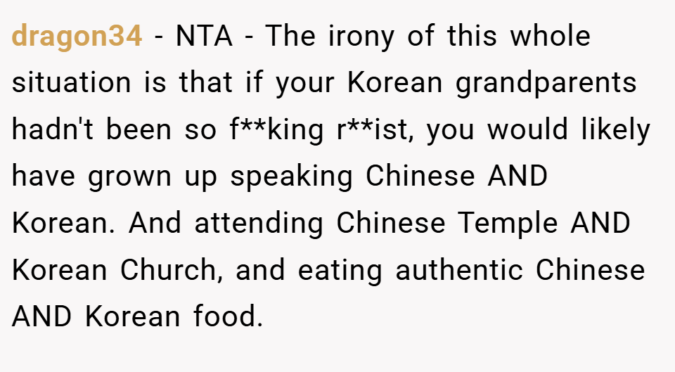 dragon34 − NTA - The irony of this whole situation is that if your Korean grandparents hadn't been so f**king r**ist, you would likely have grown up speaking Chinese AND Korean. And attending Chinese Temple AND Korean Church, and eating authentic Chinese AND Korean food.