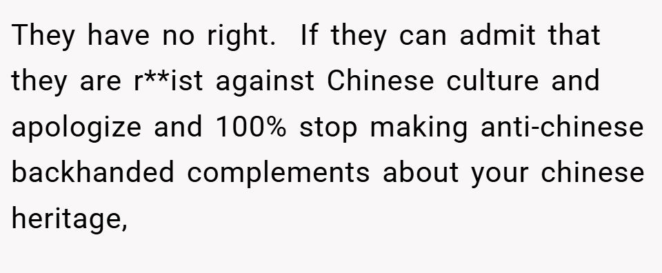 They have no right.  If they can admit that they are r**ist against Chinese culture and apologize and 100% stop making anti-chinese backhanded complements about your chinese heritage,
