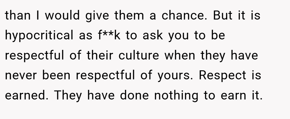 than I would give them a chance. But it is hypocritical as f**k to ask you to be respectful of their culture when they have never been respectful of yours. Respect is earned. They have done nothing to earn it.
