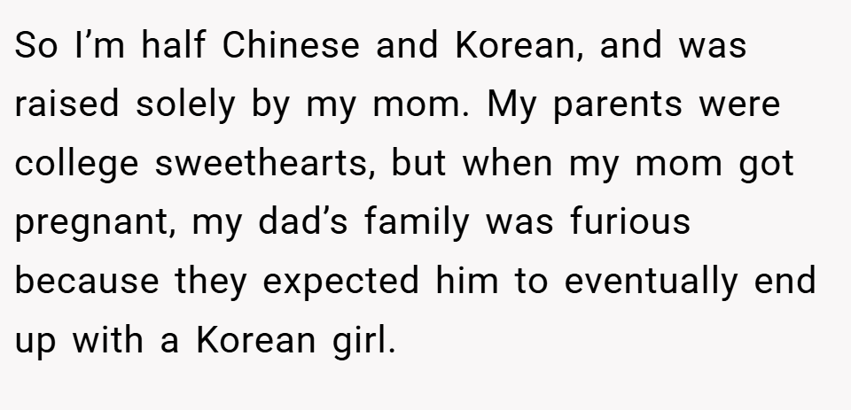 So I’m half Chinese and Korean, and was raised solely by my mom. My parents were college sweethearts, but when my mom got pregnant, my dad’s family was furious because they expected him to eventually end up with a Korean girl.