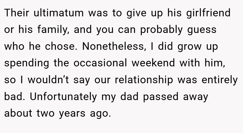 Their ultimatum was to give up his girlfriend or his family, and you can probably guess who he chose. Nonetheless, I did grow up spending the occasional weekend with him, so I wouldn’t say our relationship was entirely bad. Unfortunately my dad passed away about two years ago.