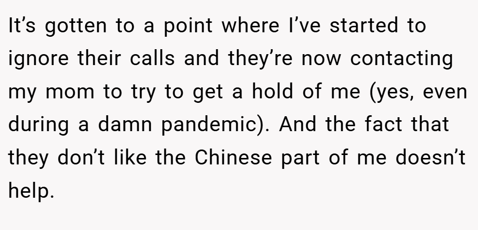 It’s gotten to a point where I’ve started to ignore their calls and they’re now contacting my mom to try to get a hold of me (yes, even during a damn pandemic). And the fact that they don’t like the Chinese part of me doesn’t help.