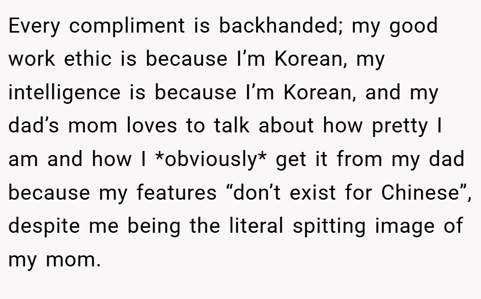 Every compliment is backhanded; my good work ethic is because I’m Korean, my intelligence is because I’m Korean, and my dad’s mom loves to talk about how pretty I am and how I *obviously* get it from my dad because my features “don’t exist for Chinese”, despite me being the literal spitting image of my mom.