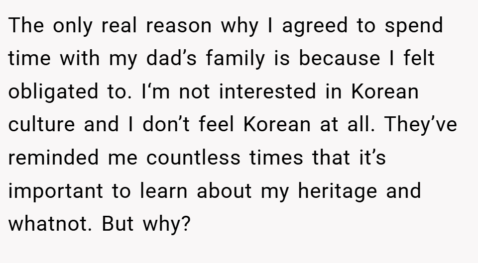The only real reason why I agreed to spend time with my dad’s family is because I felt obligated to. I‘m not interested in Korean culture and I don’t feel Korean at all. They’ve reminded me countless times that it’s important to learn about my heritage and whatnot. But why?