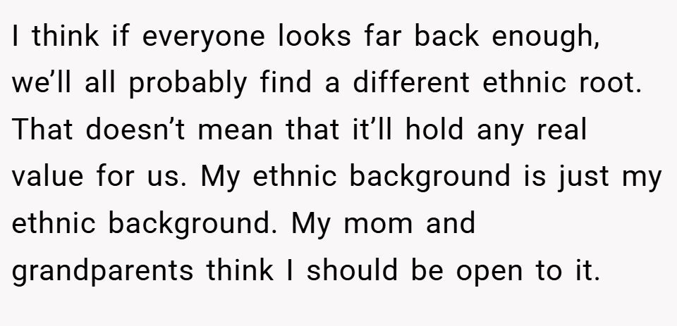 I think if everyone looks far back enough, we’ll all probably find a different ethnic root. That doesn’t mean that it’ll hold any real value for us. My ethnic background is just my ethnic background. My mom and grandparents think I should be open to it.