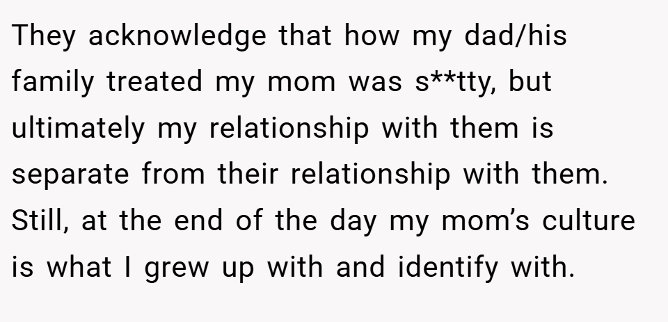 They acknowledge that how my dad/his family treated my mom was s**tty, but ultimately my relationship with them is separate from their relationship with them. Still, at the end of the day my mom’s culture is what I grew up with and identify with.