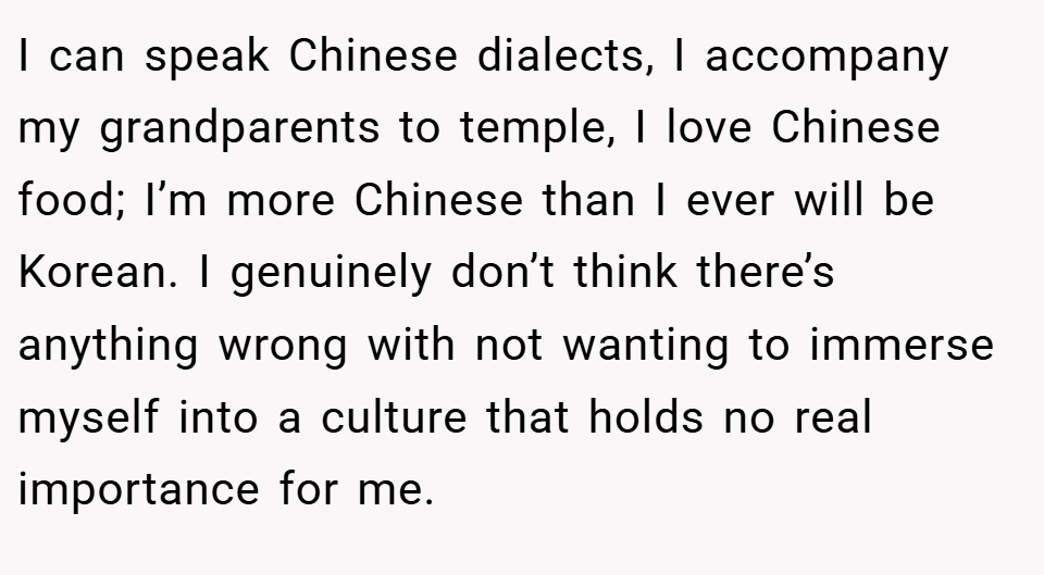 I can speak Chinese dialects, I accompany my grandparents to temple, I love Chinese food; I’m more Chinese than I ever will be Korean. I genuinely don’t think there’s anything wrong with not wanting to immerse myself into a culture that holds no real importance for me.