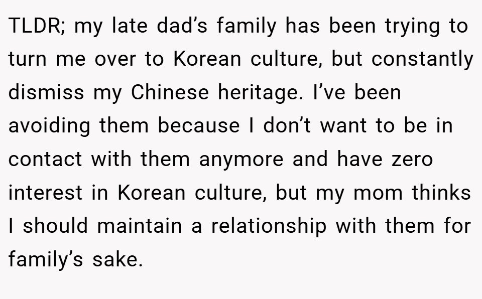 TLDR; my late dad’s family has been trying to turn me over to Korean culture, but constantly dismiss my Chinese heritage. I’ve been avoiding them because I don’t want to be in contact with them anymore and have zero interest in Korean culture, but my mom thinks I should maintain a relationship with them for family’s sake.