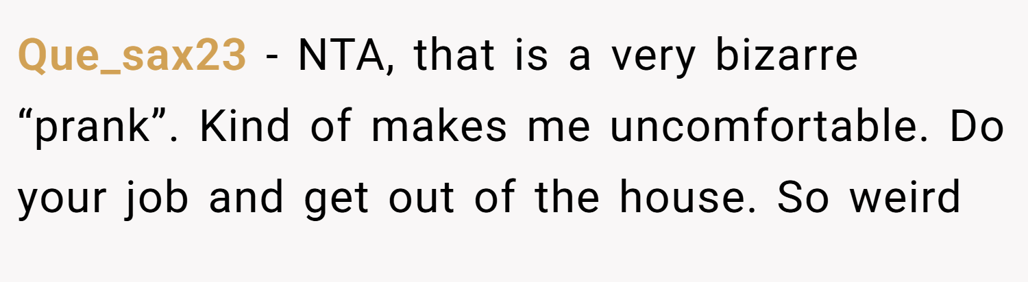 Que_sax23 − NTA, that is a very bizarre “prank”. Kind of makes me uncomfortable. Do your job and get out of the house. So weird