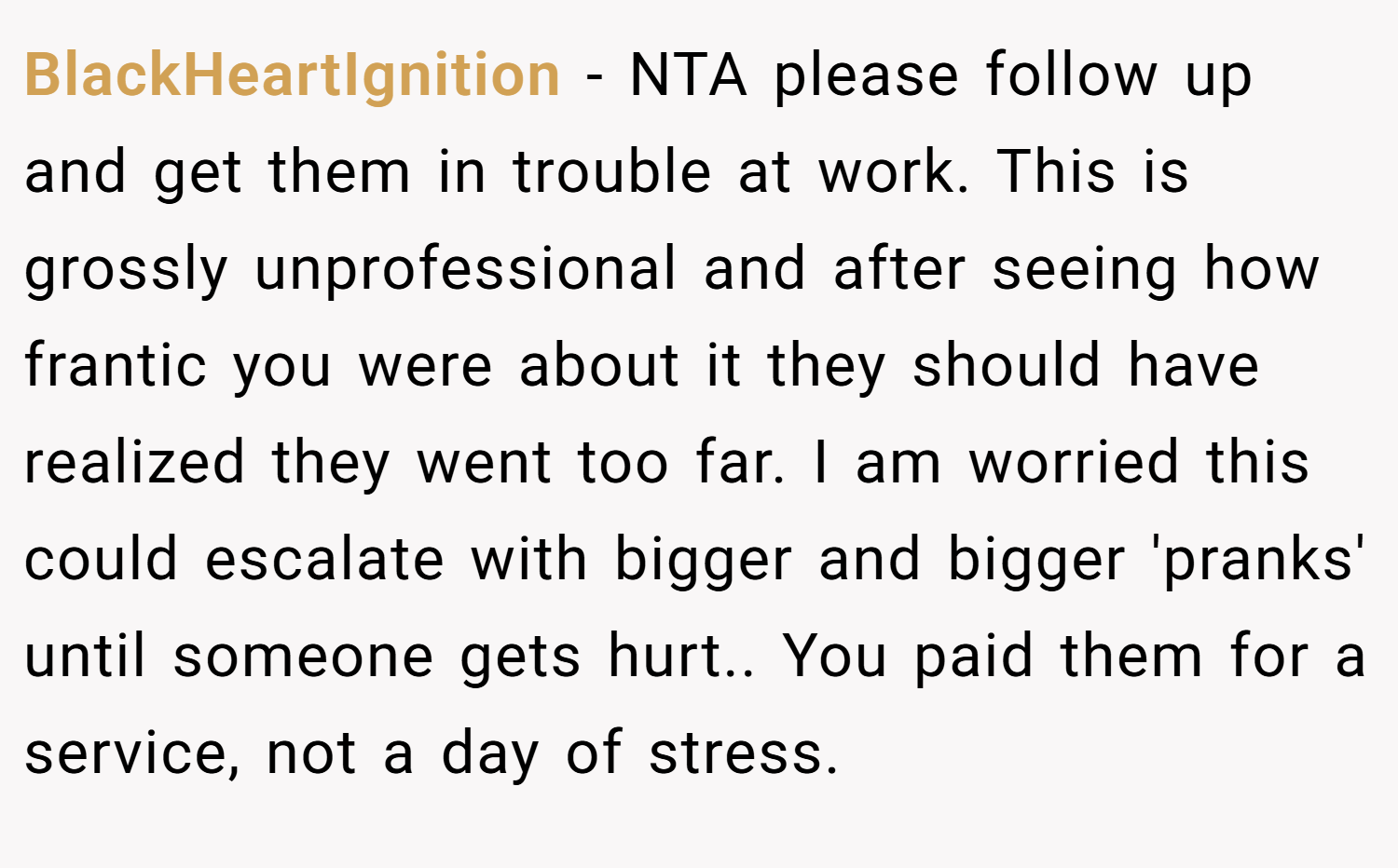 BlackHeartIgnition − NTA please follow up and get them in trouble at work. This is grossly unprofessional and after seeing how frantic you were about it they should have realized they went too far. I am worried this could escalate with bigger and bigger 'pranks' until someone gets hurt.. You paid them for a service, not a day of stress.