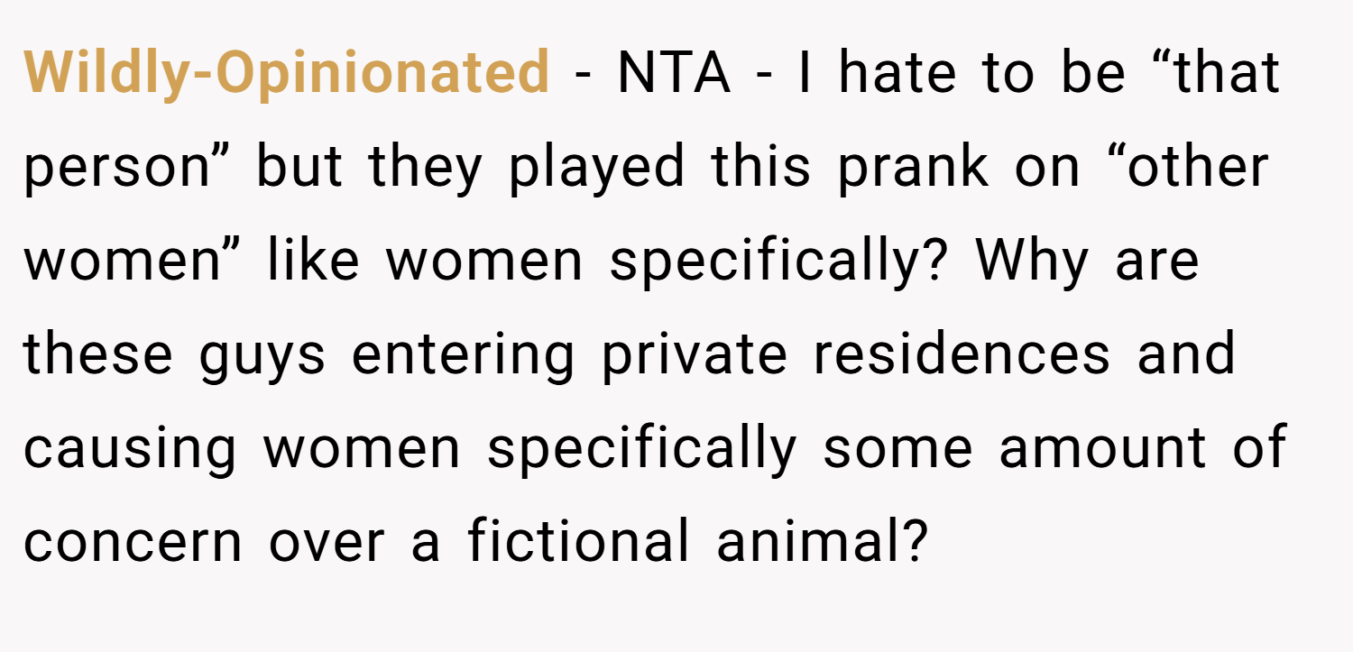 Wildly-Opinionated − NTA - I hate to be “that person” but they played this prank on “other women” like women specifically? Why are these guys entering private residences and causing women specifically some amount of concern over a fictional animal?