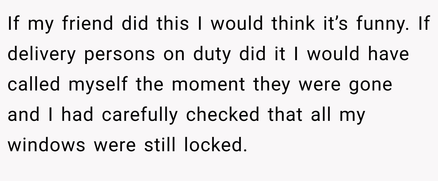 If my friend did this I would think it’s funny. If delivery persons on duty did it I would have called myself the moment they were gone and I had carefully checked that all my windows were still locked.