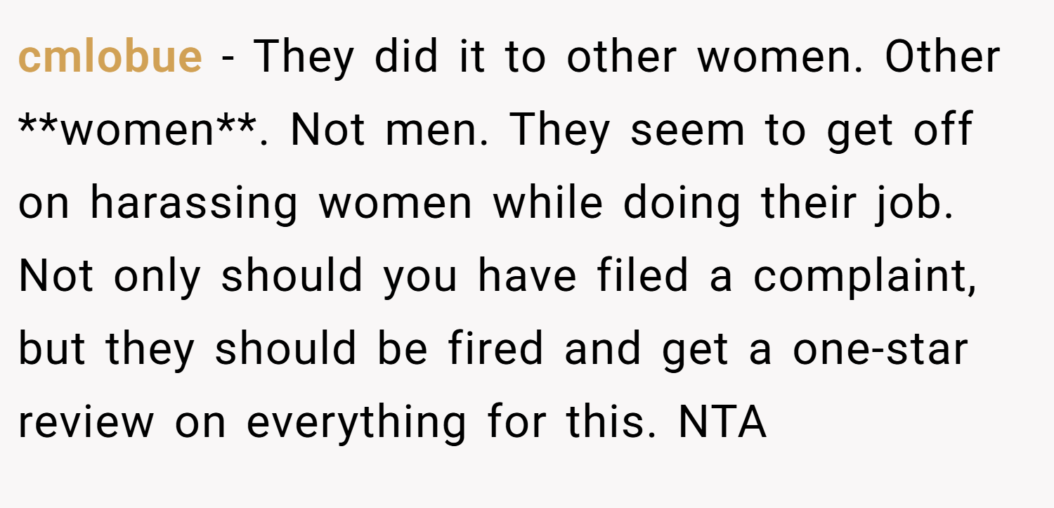 cmlobue − They did it to other women. Other **women**. Not men. They seem to get off on harassing women while doing their job. Not only should you have filed a complaint, but they should be fired and get a one-star review on everything for this. NTA