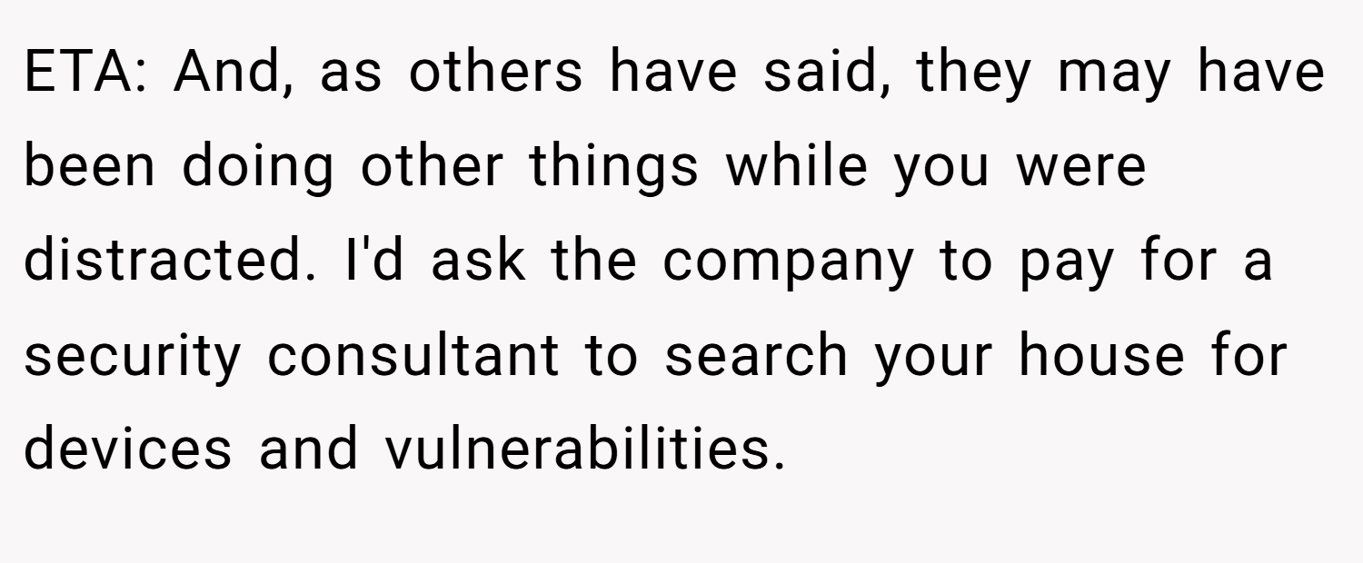 ETA: And, as others have said, they may have been doing other things while you were distracted. I'd ask the company to pay for a security consultant to search your house for devices and vulnerabilities.