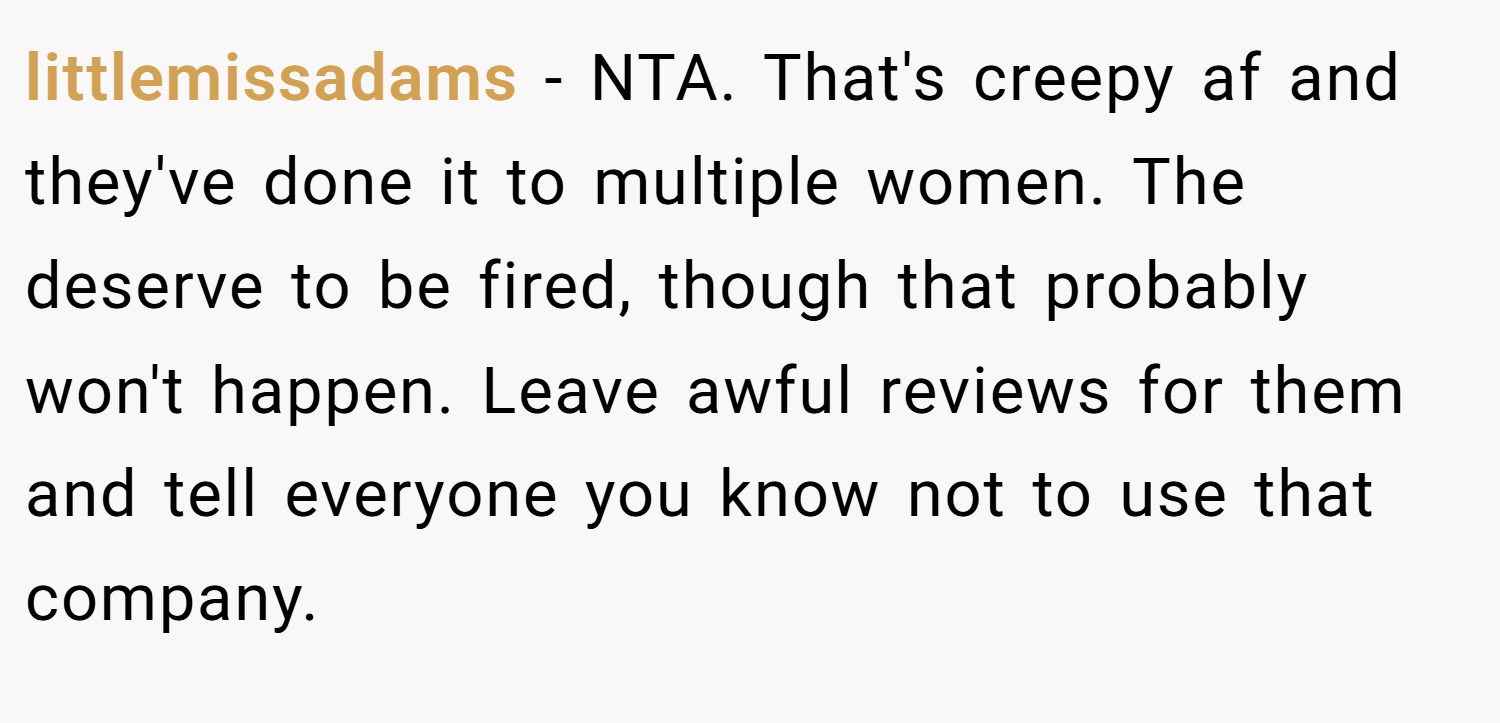 littlemissadams − NTA. That's creepy af and they've done it to multiple women. The deserve to be fired, though that probably won't happen. Leave awful reviews for them and tell everyone you know not to use that company.