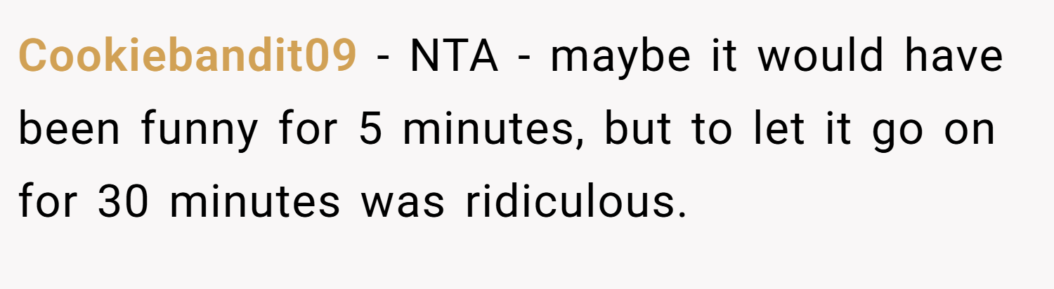 Cookiebandit09 − NTA - maybe it would have been funny for 5 minutes, but to let it go on for 30 minutes was ridiculous.