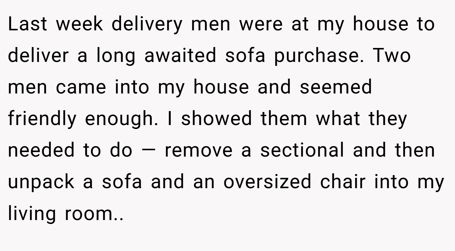 Last week delivery men were at my house to deliver a long awaited sofa purchase. Two men came into my house and seemed friendly enough. I showed them what they needed to do — remove a sectional and then unpack a sofa and an oversized chair into my living room..
