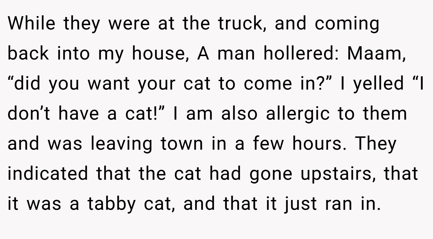 While they were at the truck, and coming back into my house, A man hollered: Maam, “did you want your cat to come in?” I yelled “I don’t have a cat!” I am also allergic to them and was leaving town in a few hours. They indicated that the cat had gone upstairs, that it was a tabby cat, and that it just ran in.