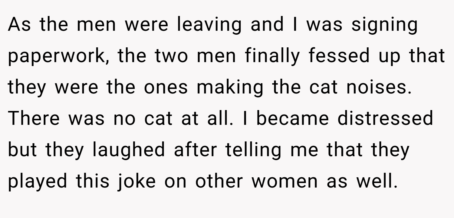 As the men were leaving and I was signing paperwork, the two men finally fessed up that they were the ones making the cat noises. There was no cat at all. I became distressed but they laughed after telling me that they played this joke on other women as well.