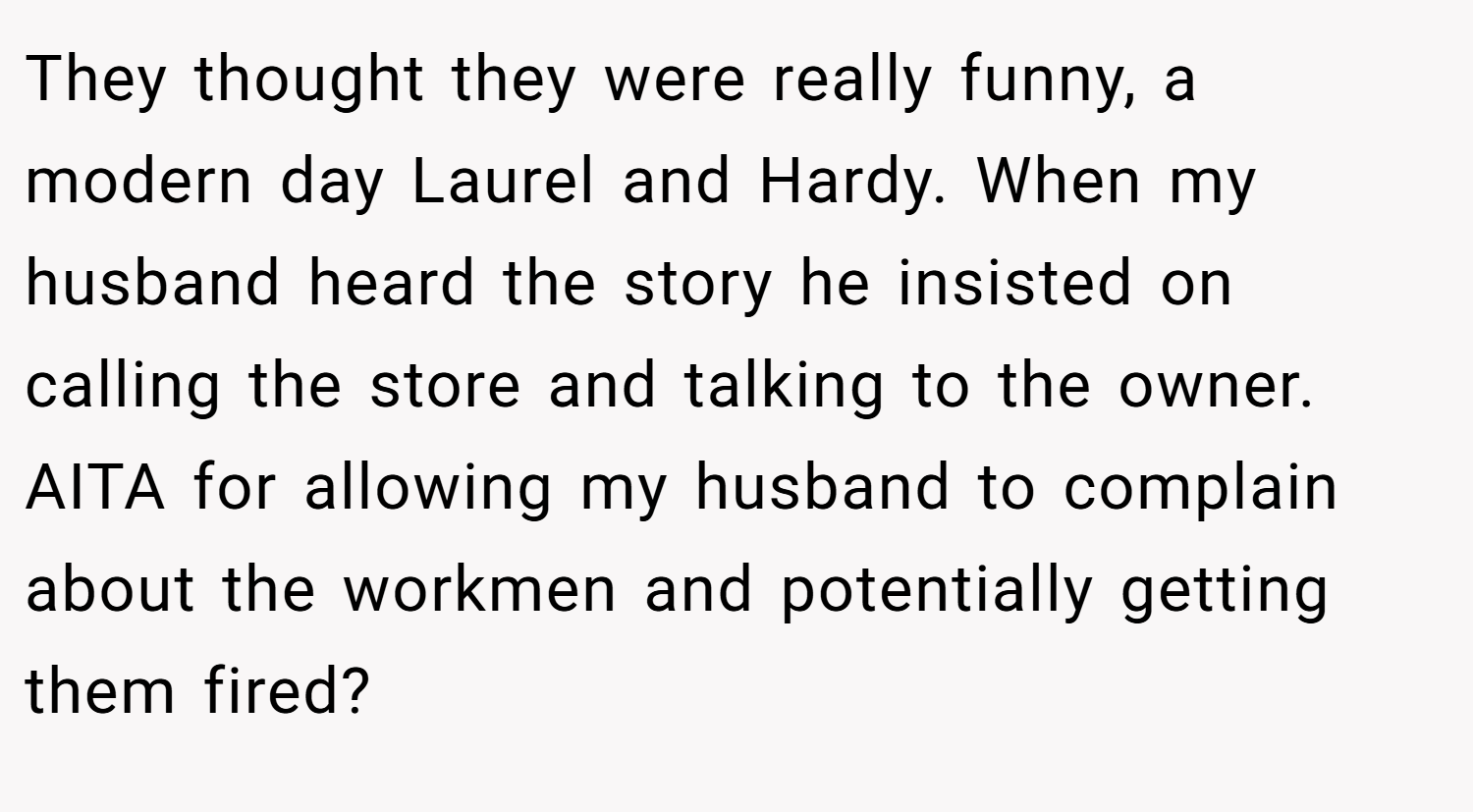 They thought they were really funny, a modern day Laurel and Hardy. When my husband heard the story he insisted on calling the store and talking to the owner. AITA for allowing my husband to complain about the workmen and potentially getting them fired?