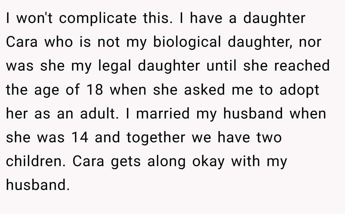 I won't complicate this. I have a daughter Cara who is not my biological daughter, nor was she my legal daughter until she reached the age of 18 when she asked me to adopt her as an adult. I married my husband when she was 14 and together we have two children. Cara gets along okay with my husband.