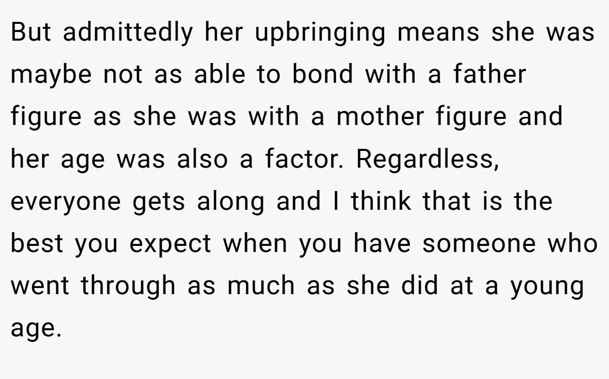 But admittedly her upbringing means she was maybe not as able to bond with a father figure as she was with a mother figure and her age was also a factor. Regardless, everyone gets along and I think that is the best you expect when you have someone who went through as much as she did at a young age.
