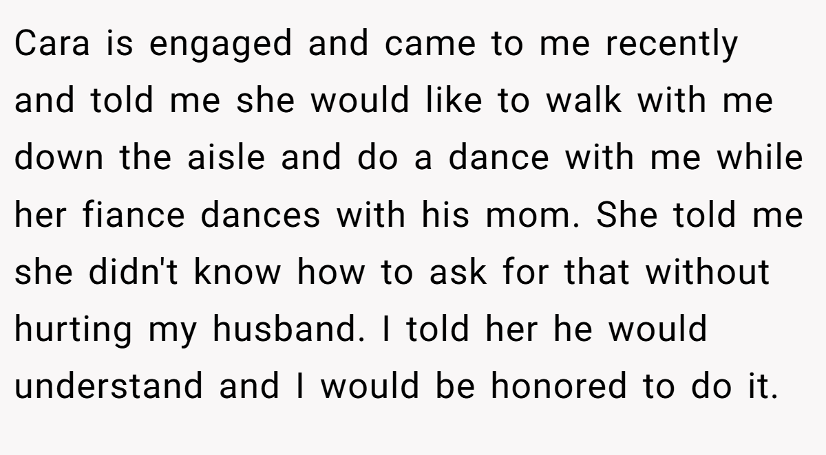 Cara is engaged and came to me recently and told me she would like to walk with me down the aisle and do a dance with me while her fiance dances with his mom. She told me she didn't know how to ask for that without hurting my husband. I told her he would understand and I would be honored to do it.