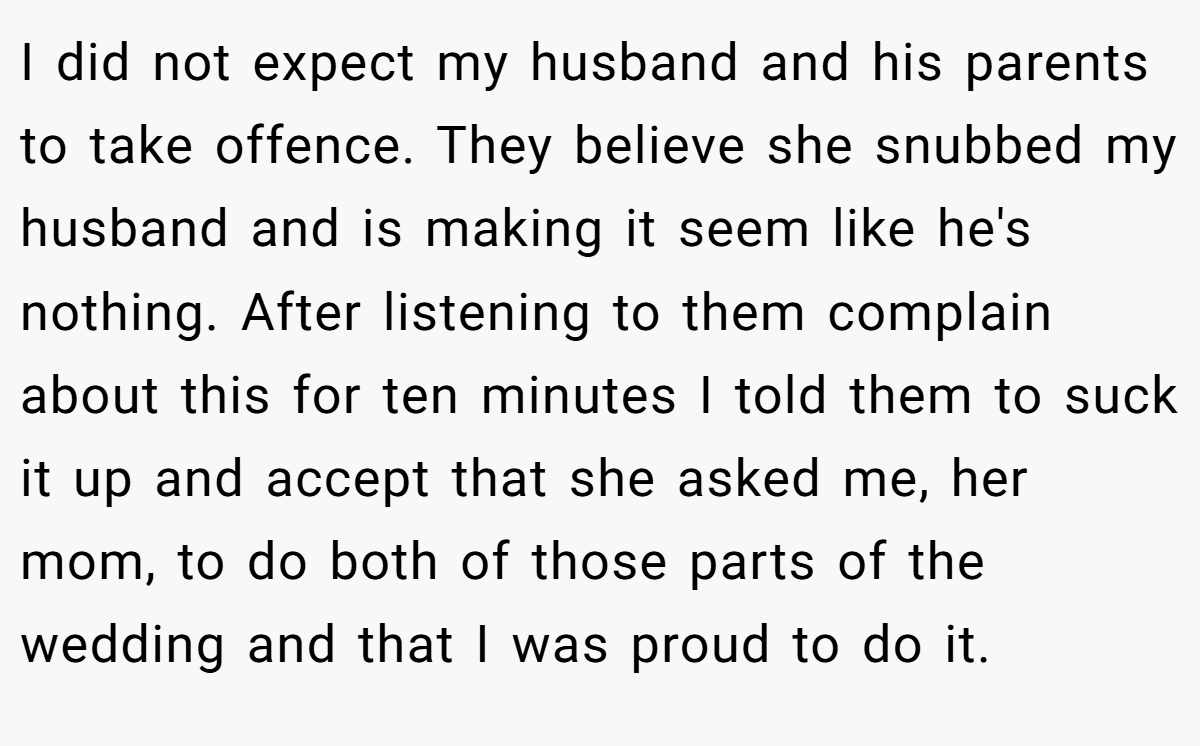 I did not expect my husband and his parents to take offence. They believe she snubbed my husband and is making it seem like he's nothing. After listening to them complain about this for ten minutes I told them to suck it up and accept that she asked me, her mom, to do both of those parts of the wedding and that I was proud to do it.