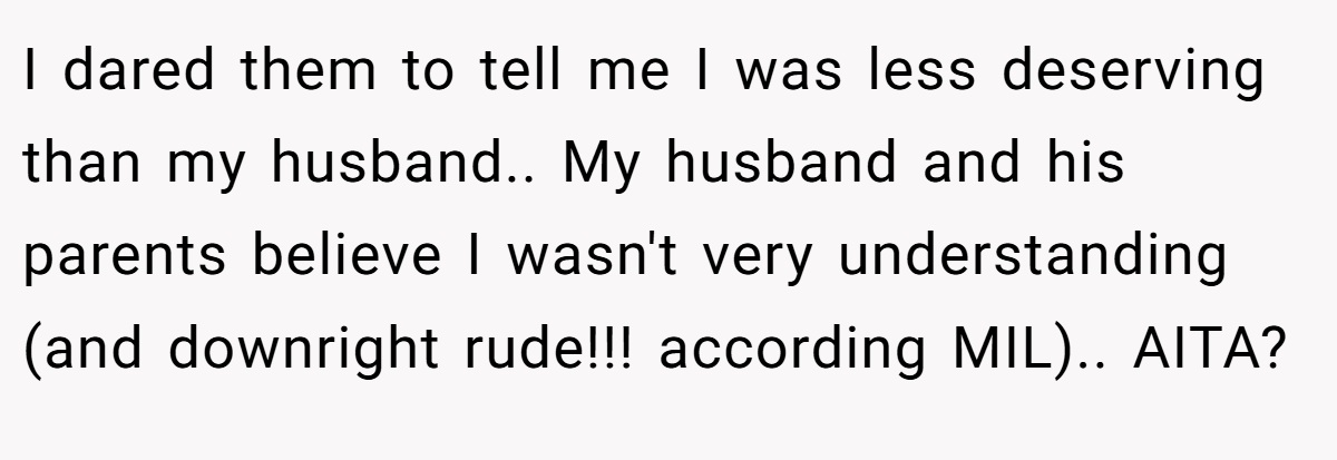 I dared them to tell me I was less deserving than my husband.. My husband and his parents believe I wasn't very understanding (and downright rude!!! according MIL).. AITA?