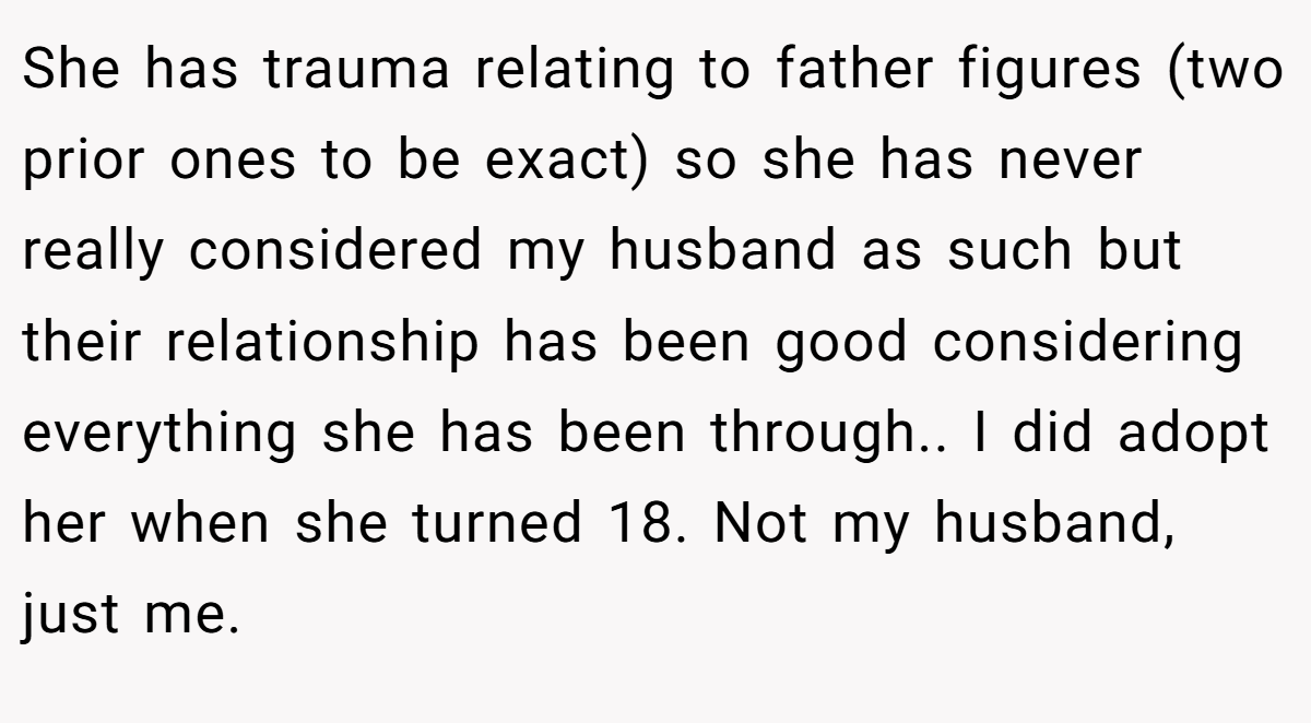 She has trauma relating to father figures (two prior ones to be exact) so she has never really considered my husband as such but their relationship has been good considering everything she has been through.. I did adopt her when she turned 18. Not my husband, just me.