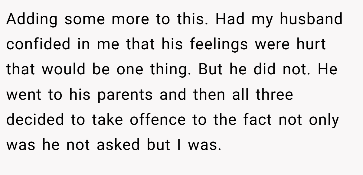 Adding some more to this. Had my husband confided in me that his feelings were hurt that would be one thing. But he did not. He went to his parents and then all three decided to take offence to the fact not only was he not asked but I was.