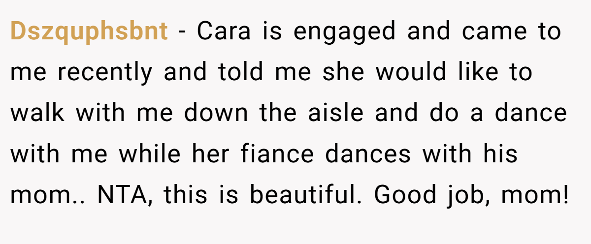 Dszquphsbnt − Cara is engaged and came to me recently and told me she would like to walk with me down the aisle and do a dance with me while her fiance dances with his mom.. NTA, this is beautiful. Good job, mom!