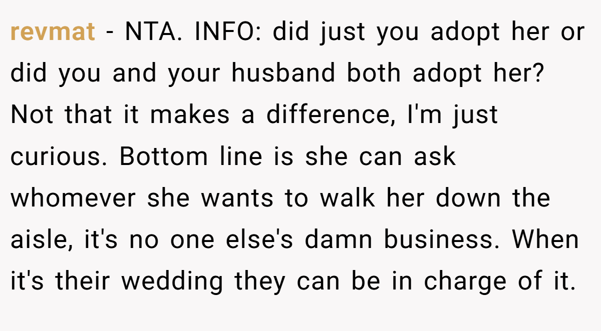 revmat − NTA. INFO: did just you adopt her or did you and your husband both adopt her? Not that it makes a difference, I'm just curious. Bottom line is she can ask whomever she wants to walk her down the aisle, it's no one else's damn business. When it's their wedding they can be in charge of it.