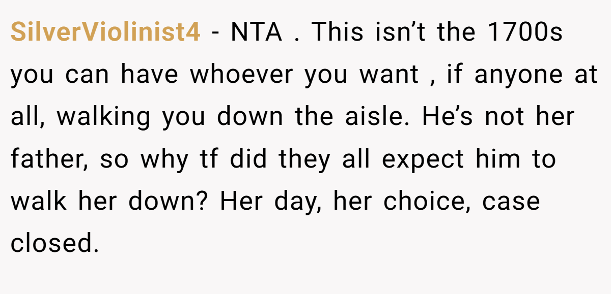 SilverViolinist4 − NTA . This isn’t the 1700s you can have whoever you want , if anyone at all, walking you down the aisle. He’s not her father, so why tf did they all expect him to walk her down? Her day, her choice, case closed.